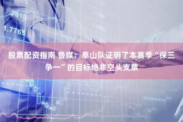 股票配资指南 鲁媒：泰山队证明了本赛季“保三争一”的目标绝非空头支票