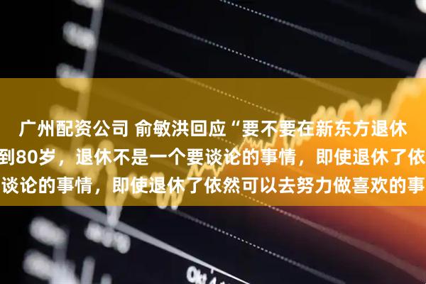 广州配资公司 俞敏洪回应“要不要在新东方退休”：我希望自己有活力到80岁，退休不是一个要谈论的事情，即使退休了依然可以去努力做喜欢的事