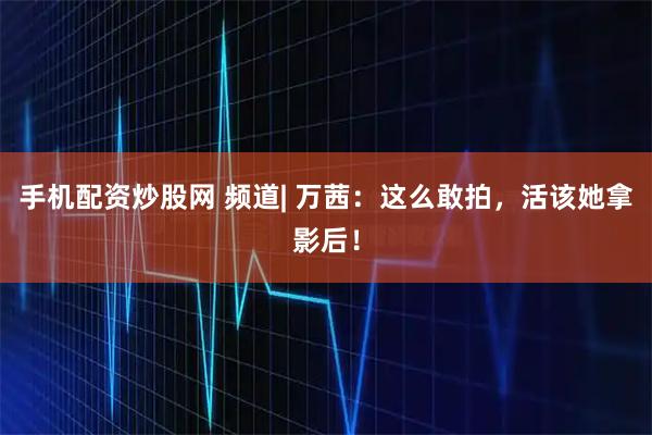 手机配资炒股网 频道| 万茜：这么敢拍，活该她拿影后！