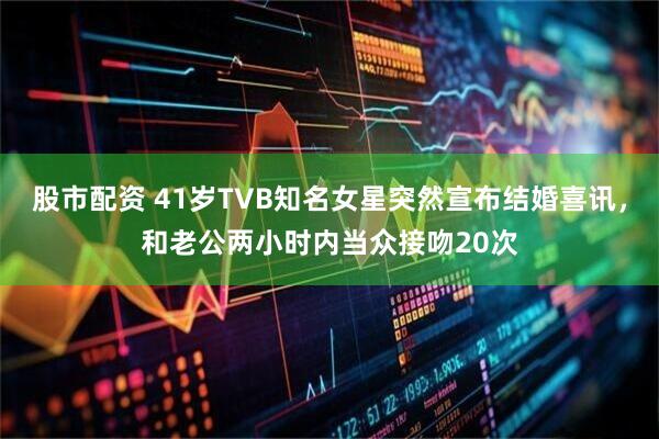 股市配资 41岁TVB知名女星突然宣布结婚喜讯，和老公两小时内当众接吻20次