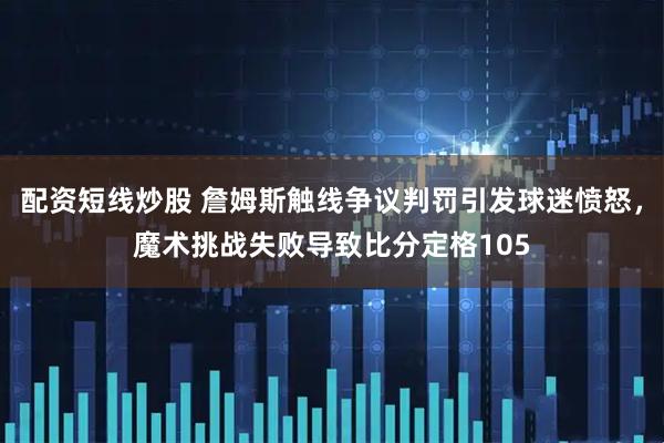 配资短线炒股 詹姆斯触线争议判罚引发球迷愤怒，魔术挑战失败导致比分定格105