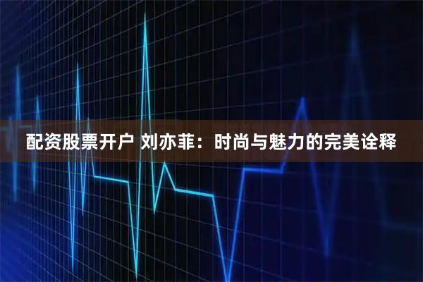 配资股票开户 刘亦菲：时尚与魅力的完美诠释