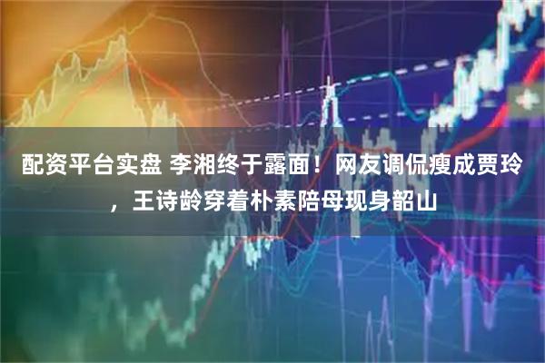 配资平台实盘 李湘终于露面！网友调侃瘦成贾玲，王诗龄穿着朴素陪母现身韶山