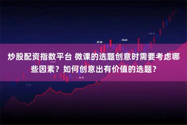 炒股配资指数平台 微课的选题创意时需要考虑哪些因素？如何创意出有价值的选题？