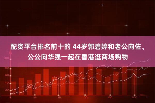配资平台排名前十的 44岁郭碧婷和老公向佐、公公向华强一起在香港逛商场购物