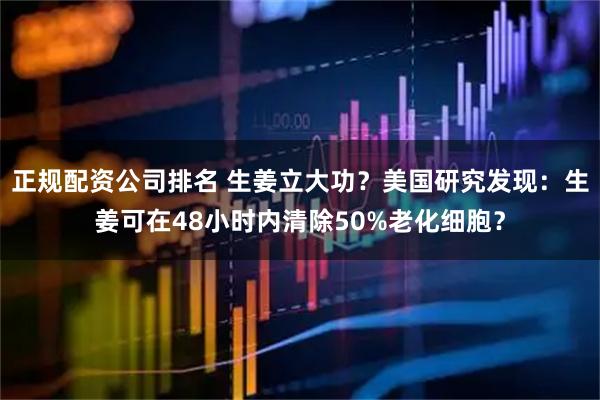 正规配资公司排名 生姜立大功？美国研究发现：生姜可在48小时内清除50%老化细胞？