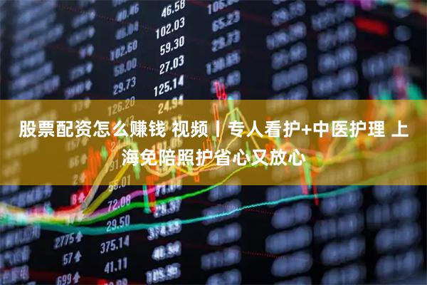 股票配资怎么赚钱 视频丨专人看护+中医护理 上海免陪照护省心又放心