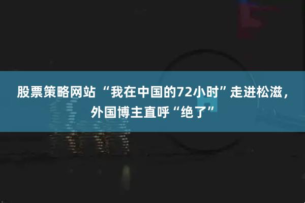 股票策略网站 “我在中国的72小时”走进松滋，外国博主直呼“绝了”