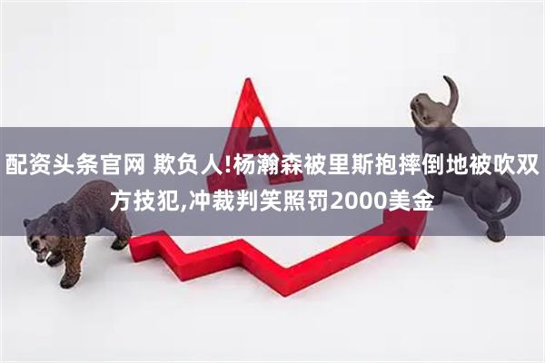 配资头条官网 欺负人!杨瀚森被里斯抱摔倒地被吹双方技犯,冲裁判笑照罚2000美金