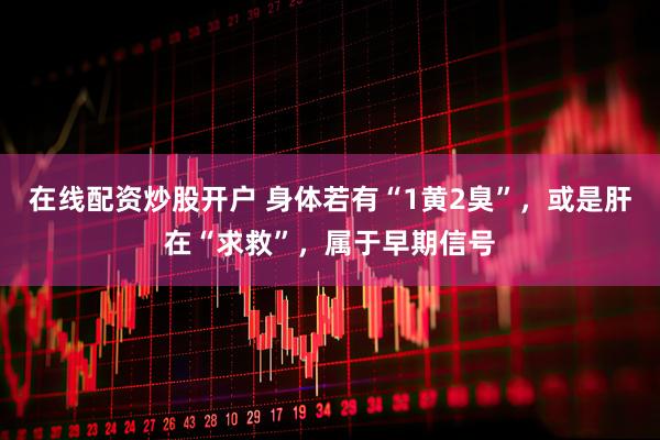 在线配资炒股开户 身体若有“1黄2臭”，或是肝在“求救”，属于早期信号