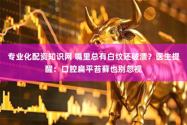 专业化配资知识网 嘴里总有白纹还破溃?医生提醒:口腔扁平苔藓也别忽视