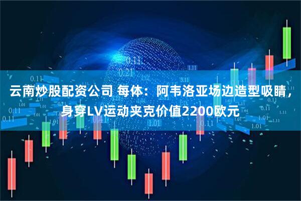 云南炒股配资公司 每体：阿韦洛亚场边造型吸睛，身穿LV运动夹克价值2200欧元