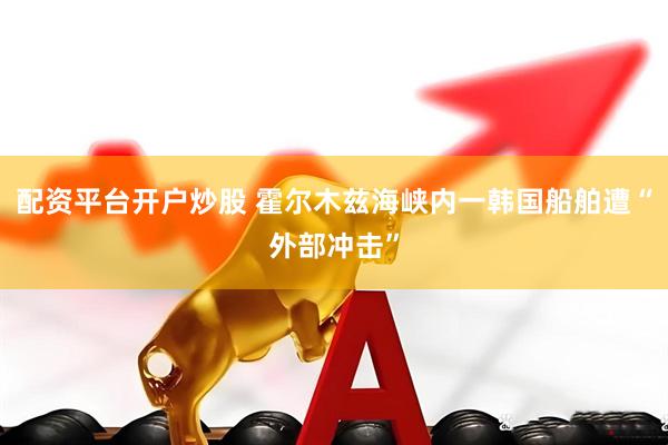 配资平台开户炒股 霍尔木兹海峡内一韩国船舶遭“外部冲击”