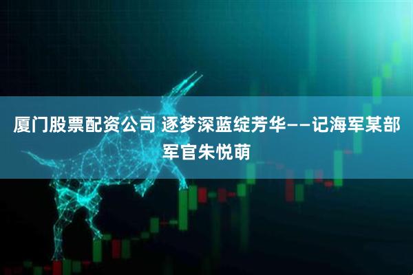 厦门股票配资公司 逐梦深蓝绽芳华——记海军某部军官朱悦萌