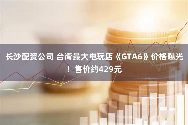 长沙配资公司 台湾最大电玩店《GTA6》价格曝光！售价约429元