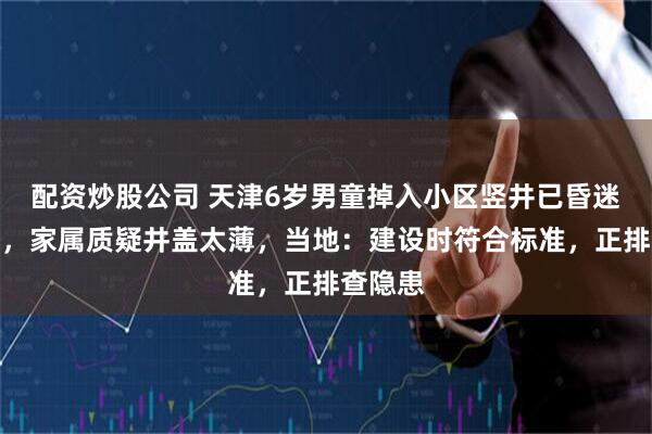 配资炒股公司 天津6岁男童掉入小区竖井已昏迷十多天，家属质疑井盖太薄，当地：建设时符合标准，正排查隐患