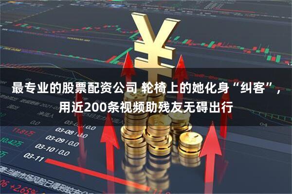最专业的股票配资公司 轮椅上的她化身“纠客”，用近200条视频助残友无碍出行
