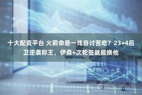 十大配资平台 火箭命悬一线自讨苦吃？23+4后卫逆袭称王，伊森+次轮签就能换他