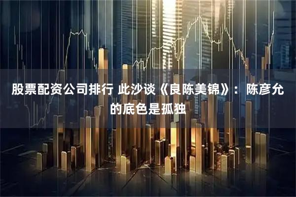 股票配资公司排行 此沙谈《良陈美锦》：陈彦允的底色是孤独