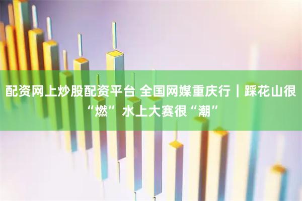 配资网上炒股配资平台 全国网媒重庆行｜踩花山很“燃” 水上大赛很“潮”