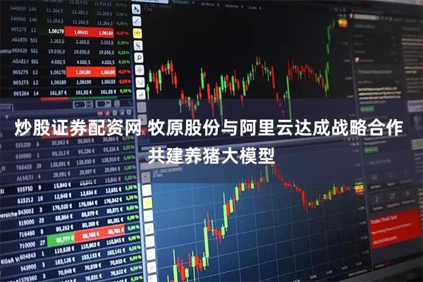 炒股证券配资网 牧原股份与阿里云达成战略合作 共建养猪大模型
