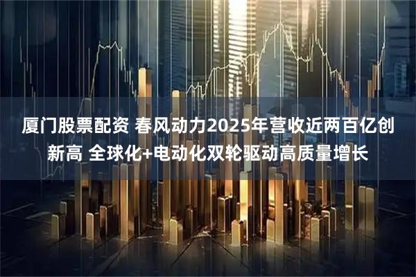 厦门股票配资 春风动力2025年营收近两百亿创新高 全球化+电动化双轮驱动高质量增长